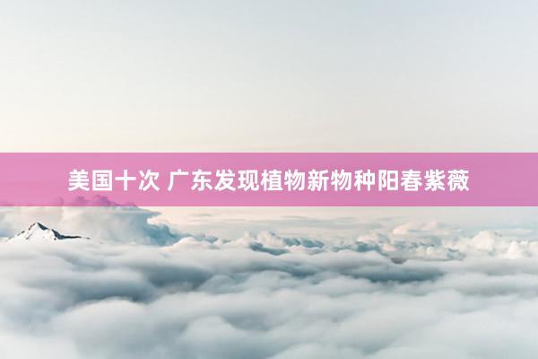 美国十次 广东发现植物新物种阳春紫薇