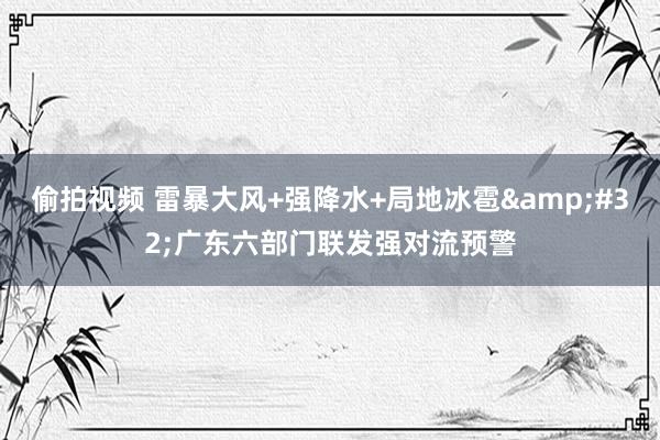 偷拍视频 雷暴大风+强降水+局地冰雹&#32;广东六部门联发强对流预警