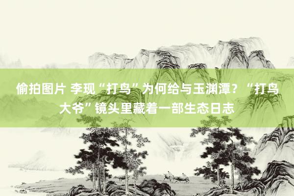 偷拍图片 李现“打鸟”为何给与玉渊潭？“打鸟大爷”镜头里藏着一部生态日志