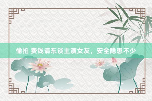偷拍 费钱请东谈主演女友，安全隐患不少