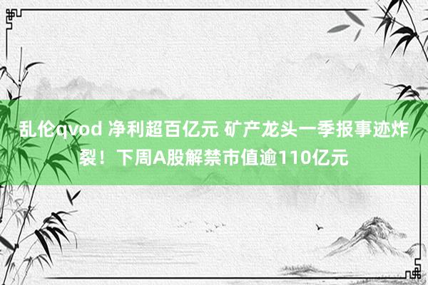 乱伦qvod 净利超百亿元 矿产龙头一季报事迹炸裂！下周A股解禁市值逾110亿元