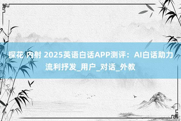 探花 内射 2025英语白话APP测评：AI白话助力流利抒发_用户_对话_外教