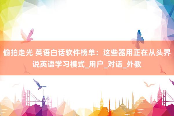 偷拍走光 英语白话软件榜单：这些器用正在从头界说英语学习模式_用户_对话_外教