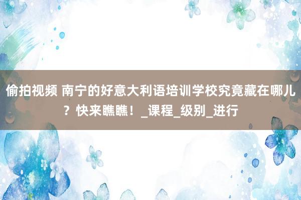 偷拍视频 南宁的好意大利语培训学校究竟藏在哪儿？快来瞧瞧！_课程_级别_进行