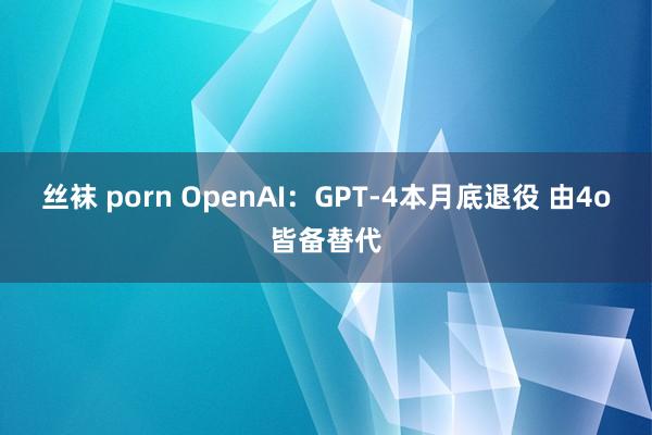 丝袜 porn OpenAI：GPT-4本月底退役 由4o皆备替代
