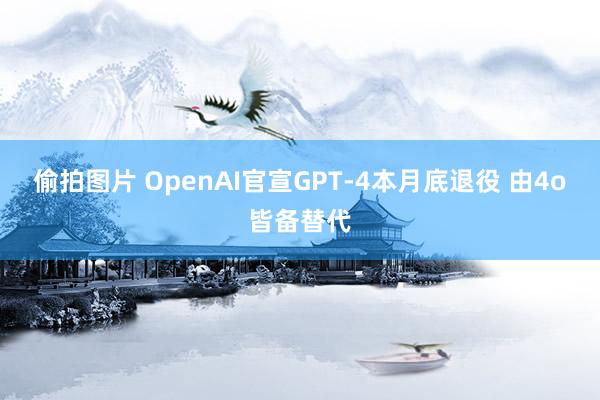 偷拍图片 OpenAI官宣GPT-4本月底退役 由4o皆备替代