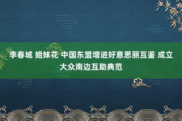 李春城 姐妹花 中国东盟增进好意思丽互鉴 成立大众南边互助典范