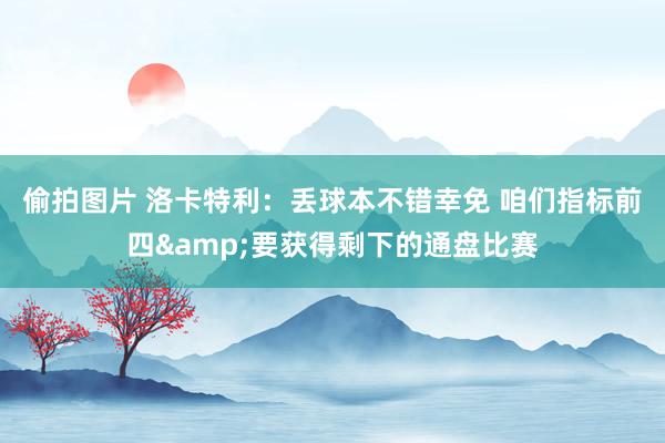 偷拍图片 洛卡特利：丢球本不错幸免 咱们指标前四&要获得剩下的通盘比赛