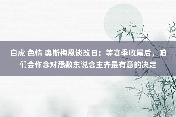 白虎 色情 奥斯梅恩谈改日：等赛季收尾后，咱们会作念对悉数东说念主齐最有意的决定