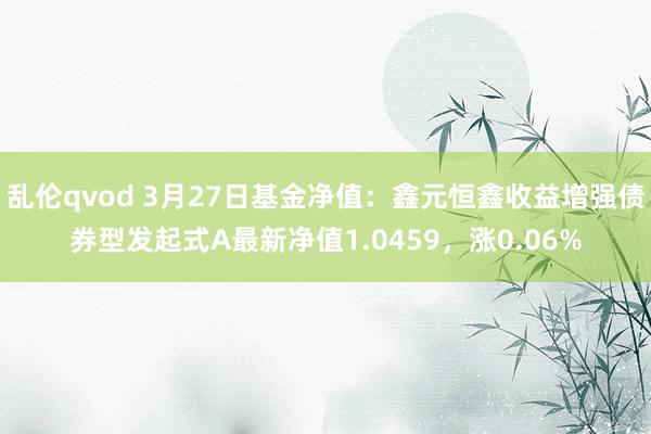 乱伦qvod 3月27日基金净值：鑫元恒鑫收益增强债券型发起式A最新净值1.0459，涨0.06%