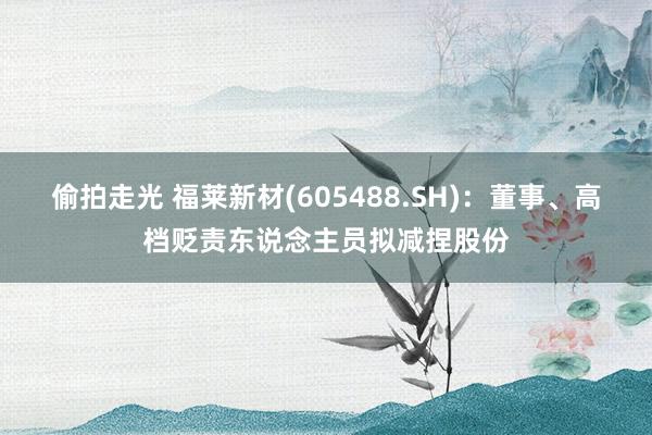 偷拍走光 福莱新材(605488.SH)：董事、高档贬责东说念主员拟减捏股份