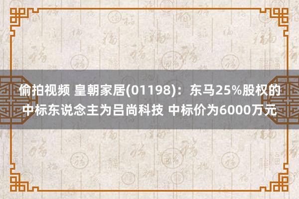 偷拍视频 皇朝家居(01198)：东马25%股权的中标东说念主为吕尚科技 中标价为6000万元
