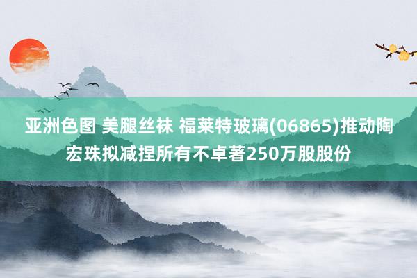 亚洲色图 美腿丝袜 福莱特玻璃(06865)推动陶宏珠拟减捏所有不卓著250万股股份
