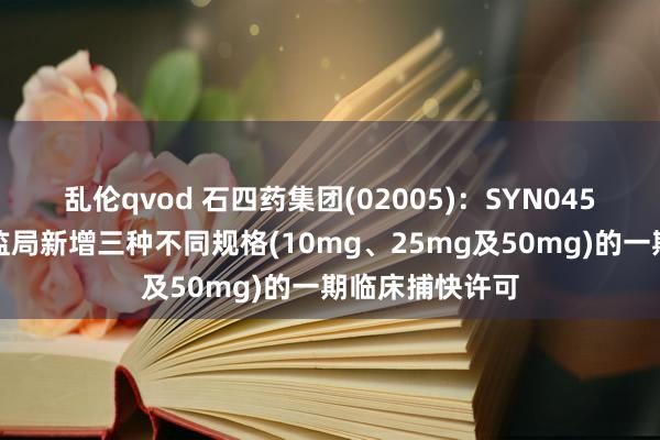 乱伦qvod 石四药集团(02005)：SYN045片已获得国药监局新增三种不同规格(10mg、25mg及50mg)的一期临床捕快许可