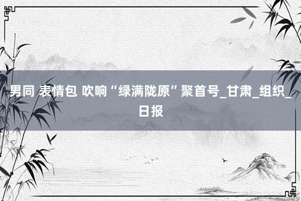 男同 表情包 吹响“绿满陇原”聚首号_甘肃_组织_日报