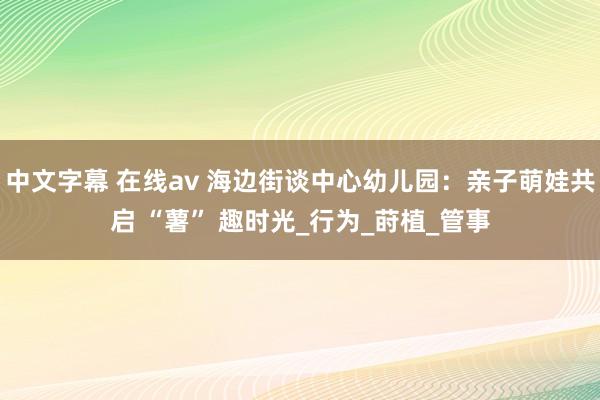 中文字幕 在线av 海边街谈中心幼儿园：亲子萌娃共启 “薯” 趣时光_行为_莳植_管事