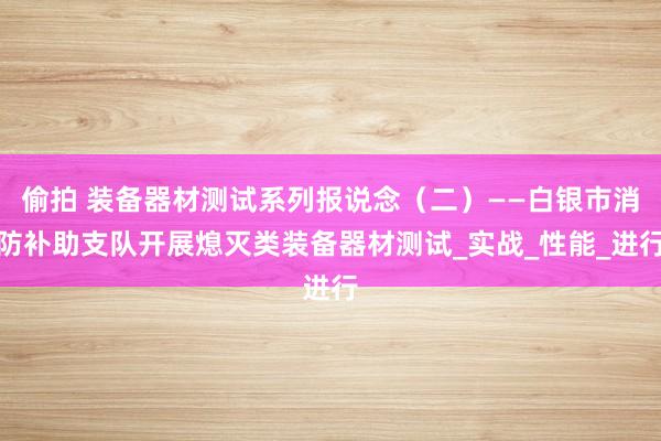 偷拍 装备器材测试系列报说念（二）——白银市消防补助支队开展熄灭类装备器材测试_实战_性能_进行