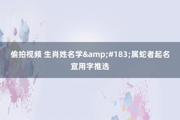 偷拍视频 生肖姓名学&#183;属蛇者起名宜用字推选
