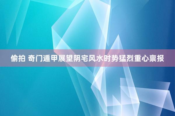 偷拍 奇门遁甲展望阴宅风水时势猛烈重心禀报