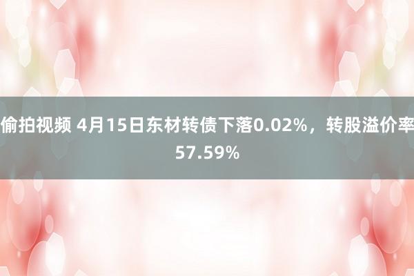 偷拍视频 4月15日东材转债下落0.02%，转股溢价率57.59%