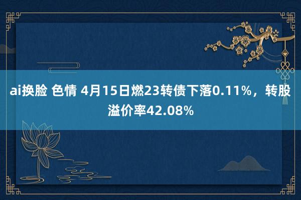 ai换脸 色情 4月15日燃23转债下落0.11%，转股溢价率42.08%