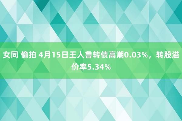 女同 偷拍 4月15日王人鲁转债高潮0.03%，转股溢价率5.34%