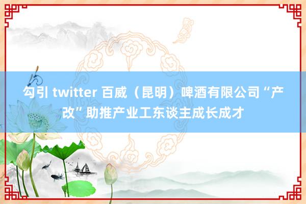 勾引 twitter 百威（昆明）啤酒有限公司“产改”助推产业工东谈主成长成才