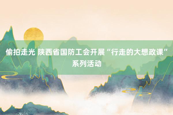 偷拍走光 陕西省国防工会开展“行走的大想政课”系列活动
