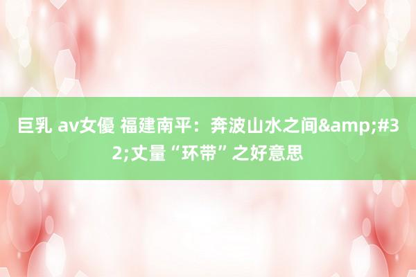 巨乳 av女優 福建南平：奔波山水之间&#32;丈量“环带”之好意思