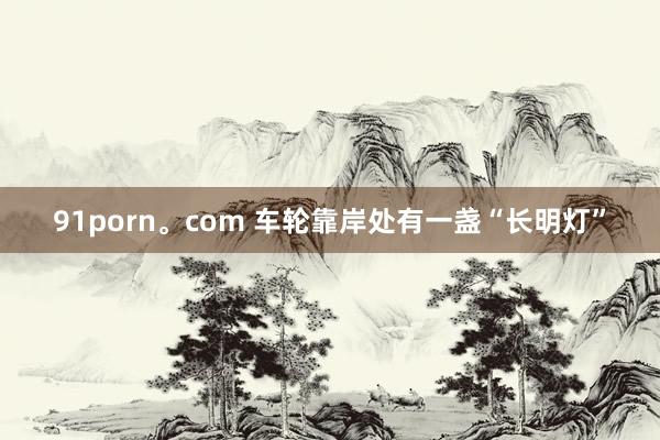 91porn。com 车轮靠岸处有一盏“长明灯”