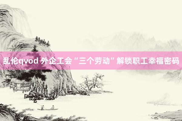 乱伦qvod 外企工会“三个劳动”解锁职工幸福密码