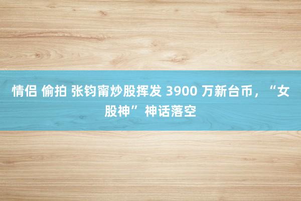 情侣 偷拍 张钧甯炒股挥发 3900 万新台币，“女股神” 神话落空