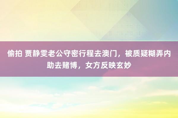 偷拍 贾静雯老公守密行程去澳门，被质疑糊弄内助去赌博，女方反映玄妙