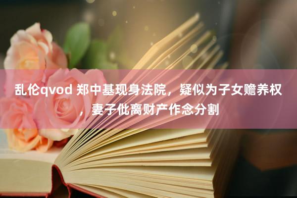 乱伦qvod 郑中基现身法院，疑似为子女赡养权，妻子仳离财产作念分割