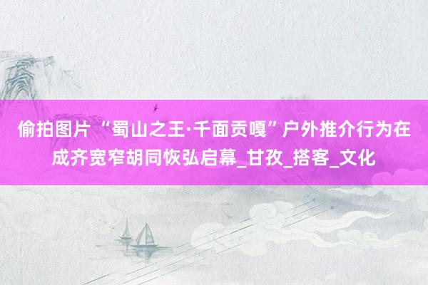 偷拍图片 “蜀山之王·千面贡嘎”户外推介行为在成齐宽窄胡同恢弘启幕_甘孜_搭客_文化