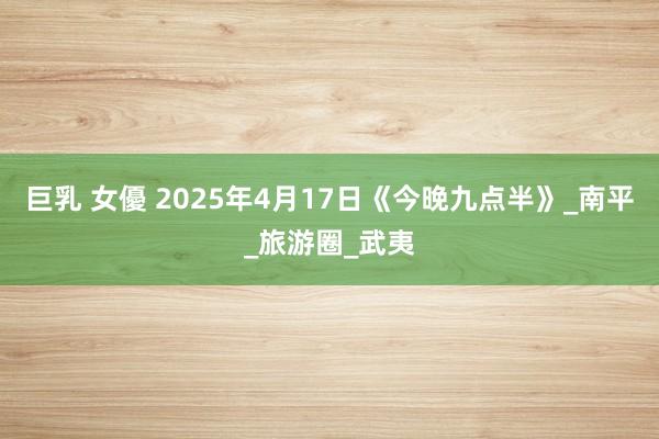 巨乳 女優 2025年4月17日《今晚九点半》_南平_旅游圈_武夷