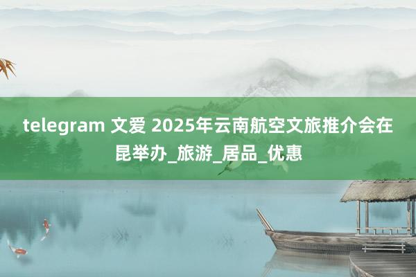 telegram 文爱 2025年云南航空文旅推介会在昆举办_旅游_居品_优惠