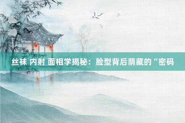 丝袜 内射 面相学揭秘：脸型背后荫藏的“密码