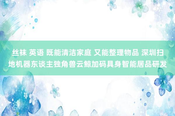 丝袜 英语 既能清洁家庭 又能整理物品 深圳扫地机器东谈主独角兽云鲸加码具身智能居品研发
