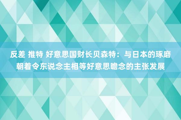 反差 推特 好意思国财长贝森特：与日本的琢磨朝着令东说念主相等好意思瞻念的主张发展