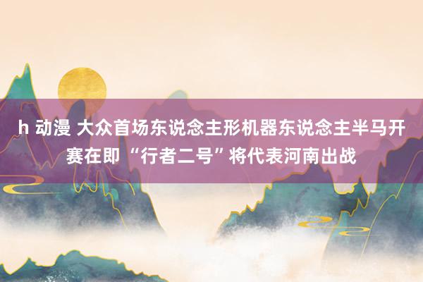 h 动漫 大众首场东说念主形机器东说念主半马开赛在即 “行者二号”将代表河南出战