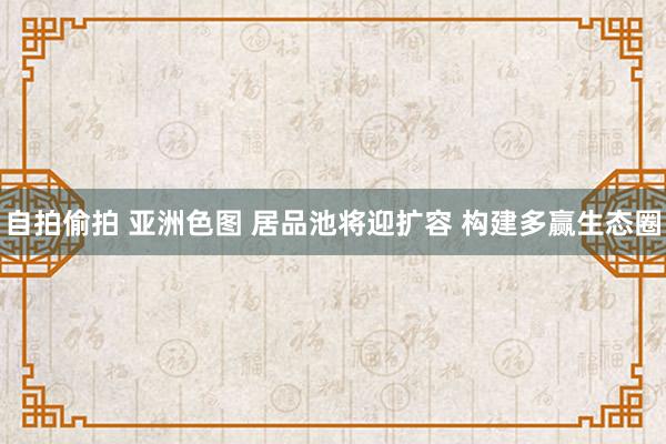 自拍偷拍 亚洲色图 居品池将迎扩容 构建多赢生态圈