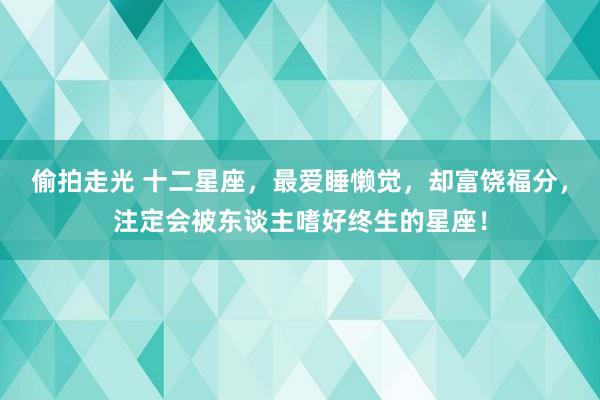 偷拍走光 十二星座，最爱睡懒觉，却富饶福分，注定会被东谈主嗜好终生的星座！
