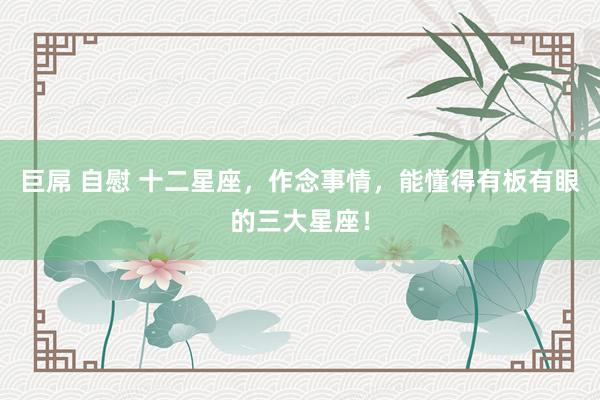 巨屌 自慰 十二星座，作念事情，能懂得有板有眼的三大星座！