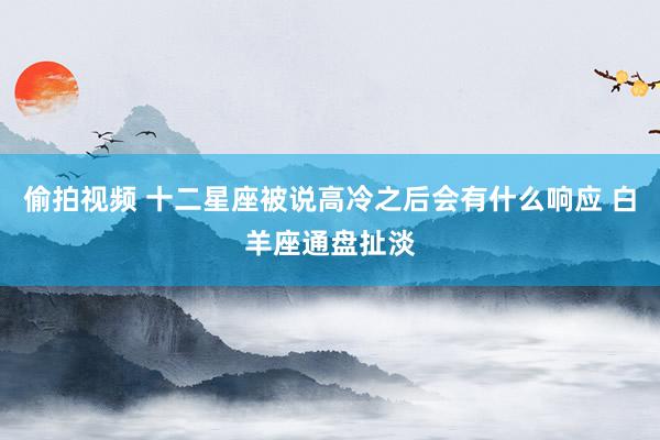 偷拍视频 十二星座被说高冷之后会有什么响应 白羊座通盘扯淡