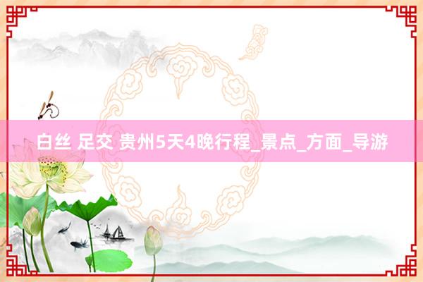 白丝 足交 贵州5天4晚行程_景点_方面_导游
