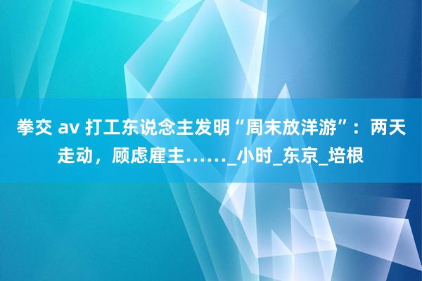 拳交 av 打工东说念主发明“周末放洋游”：两天走动，顾虑雇主……_小时_东京_培根