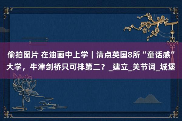 偷拍图片 在油画中上学｜清点英国8所“童话感”大学，牛津剑桥只可排第二？_建立_关节词_城堡
