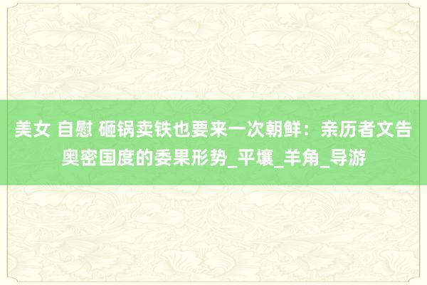 美女 自慰 砸锅卖铁也要来一次朝鲜：亲历者文告奥密国度的委果形势_平壤_羊角_导游