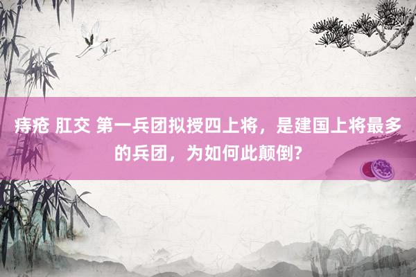 痔疮 肛交 第一兵团拟授四上将，是建国上将最多的兵团，为如何此颠倒?